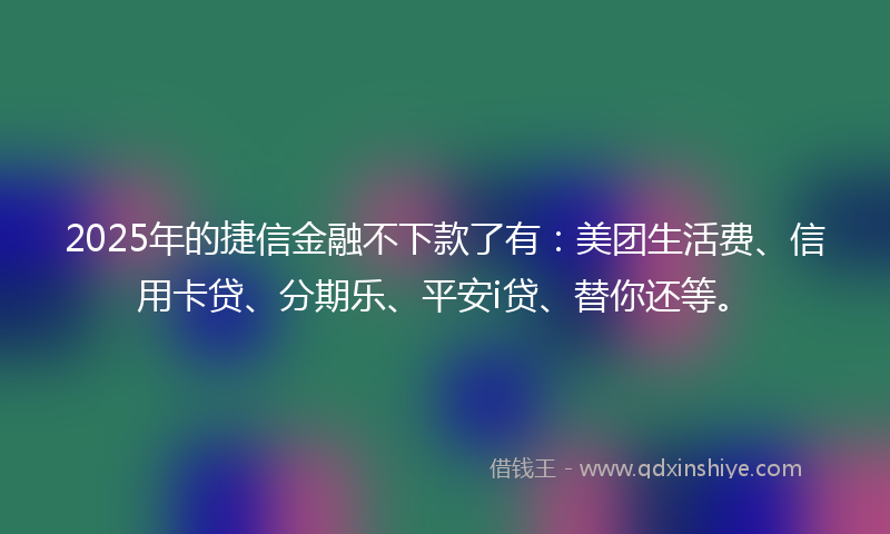 2025年的捷信金融不下款了有：美团生活费、信用卡贷、分期乐、平安i贷、替你还等。