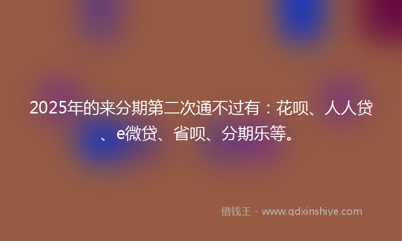 2025年的来分期第二次通不过有：花呗、人人贷、e微贷、省呗、分期乐等。
