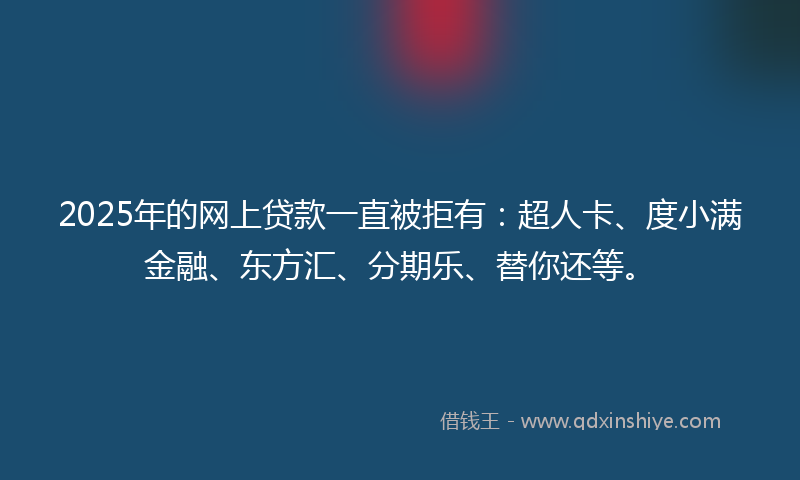 2025年的网上贷款一直被拒有：超人卡、度小满金融、东方汇、分期乐、替你还等。