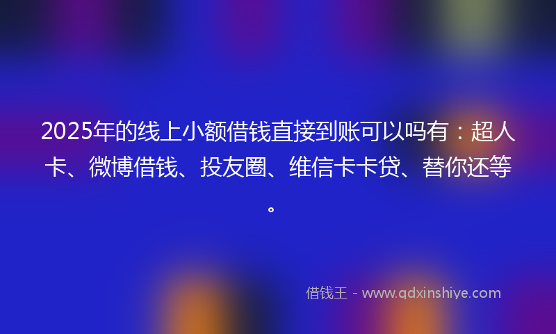 2025年的线上小额借钱直接到账可以吗有：超人卡、微博借钱、投友圈、维信卡卡贷、替你还等。
