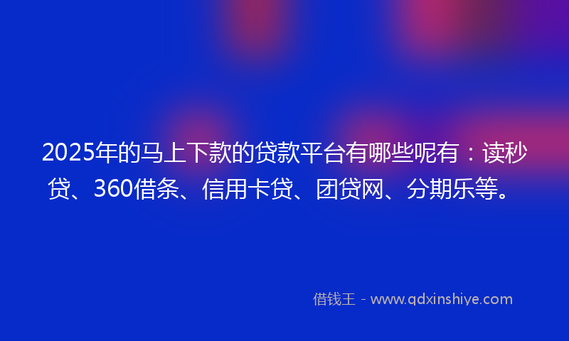 2025年的马上下款的贷款平台有哪些呢有：读秒贷、360借条、信用卡贷、团贷网、分期乐等。