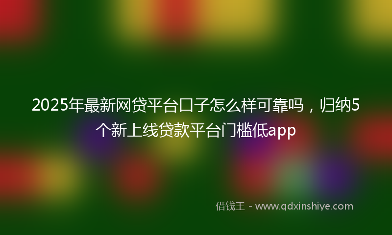 2025年最新网贷平台口子怎么样可靠吗，归纳5个新上线贷款平台门槛低app