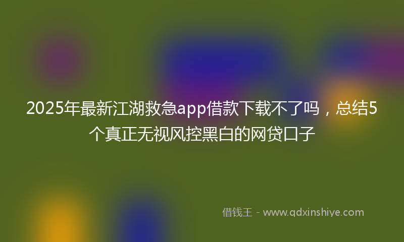 2025年最新江湖救急app借款下载不了吗，总结5个真正无视风控黑白的网贷口子