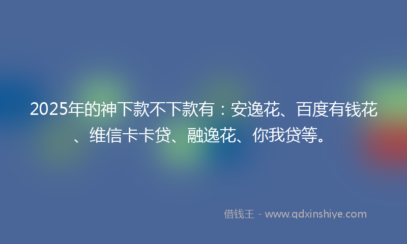 2025年的神下款不下款有：安逸花、百度有钱花、维信卡卡贷、融逸花、你我贷等。