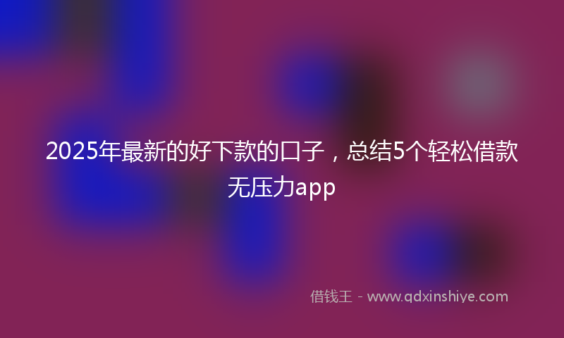 2025年最新的好下款的口子，总结5个轻松借款无压力app