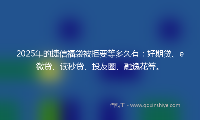 2025年的捷信福袋被拒要等多久有：好期贷、e微贷、读秒贷、投友圈、融逸花等。