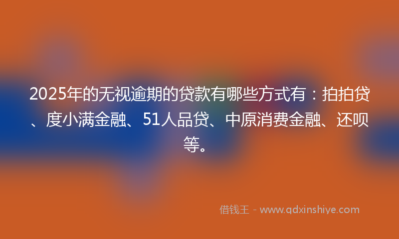 2025年的无视逾期的贷款有哪些方式有：拍拍贷、度小满金融、51人品贷、中原消费金融、还呗等。