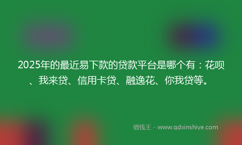 2025年的最近易下款的贷款平台是哪个有：花呗、我来贷、信用卡贷、融逸花、你我贷等。