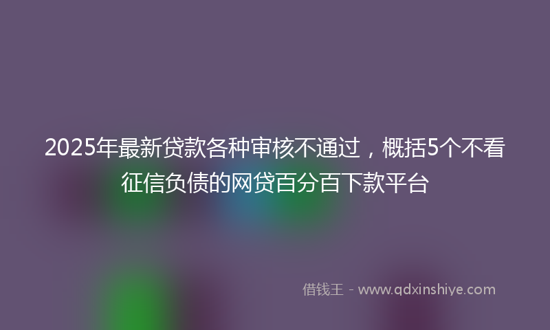 2025年最新贷款各种审核不通过，概括5个不看征信负债的网贷百分百下款平台