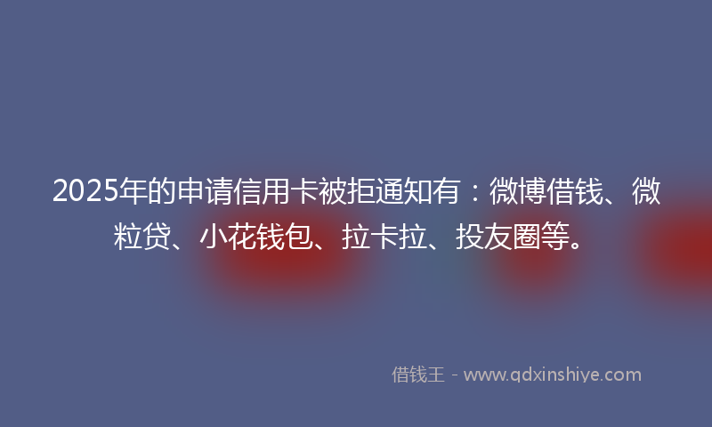 2025年的申请信用卡被拒通知有：微博借钱、微粒贷、小花钱包、拉卡拉、投友圈等。