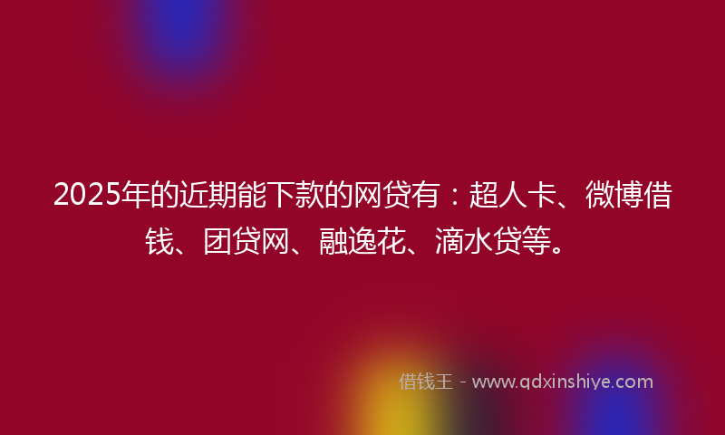 2025年的近期能下款的网贷有：超人卡、微博借钱、团贷网、融逸花、滴水贷等。