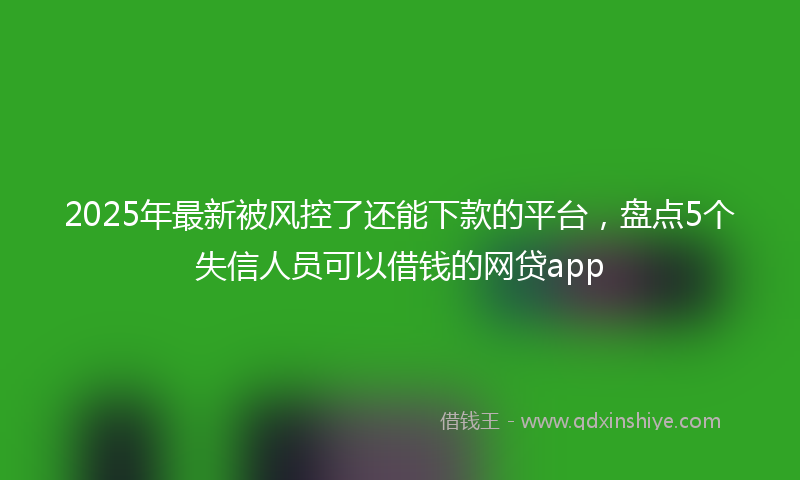 2025年最新被风控了还能下款的平台，盘点5个失信人员可以借钱的网贷app