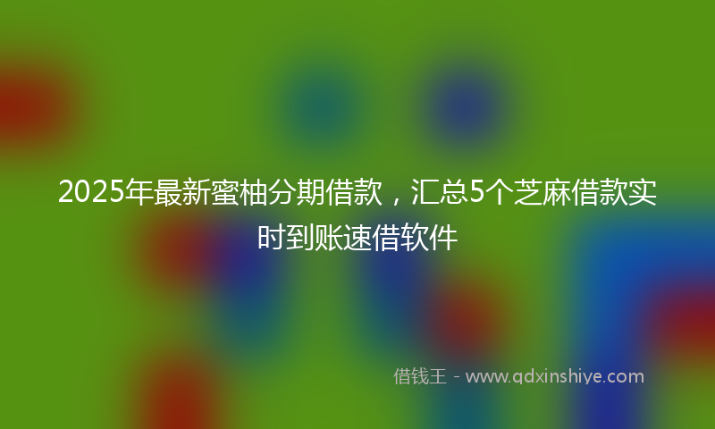 2025年最新蜜柚分期借款，汇总5个芝麻借款实时到账速借软件