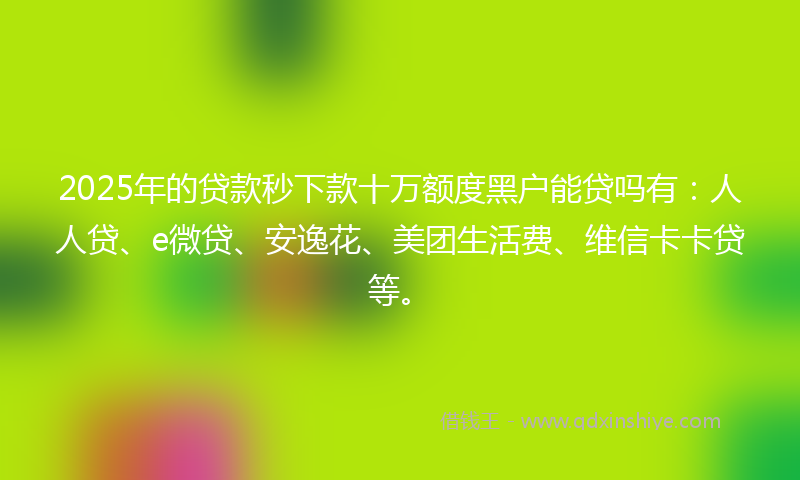 2025年的贷款秒下款十万额度黑户能贷吗有：人人贷、e微贷、安逸花、美团生活费、维信卡卡贷等。