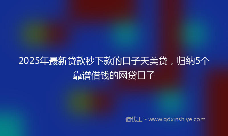 2025年最新贷款秒下款的口子天美贷，归纳5个靠谱借钱的网贷口子