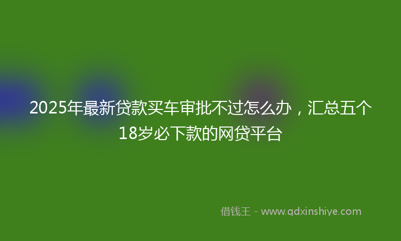 2025年最新贷款买车审批不过怎么办，汇总五个18岁必下款的网贷平台