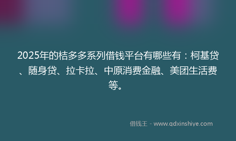 2025年的桔多多系列借钱平台有哪些有：柯基贷、随身贷、拉卡拉、中原消费金融、美团生活费等。