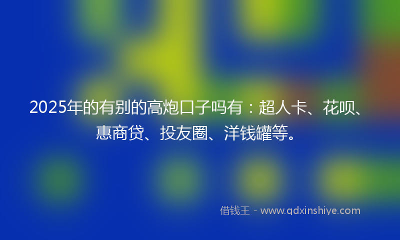 2025年的有别的高炮口子吗有：超人卡、花呗、惠商贷、投友圈、洋钱罐等。
