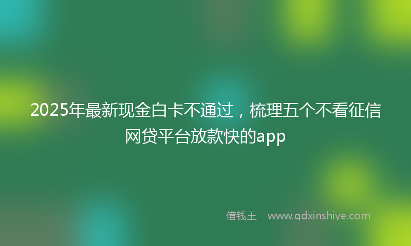 2025年最新现金白卡不通过，梳理五个不看征信网贷平台放款快的app