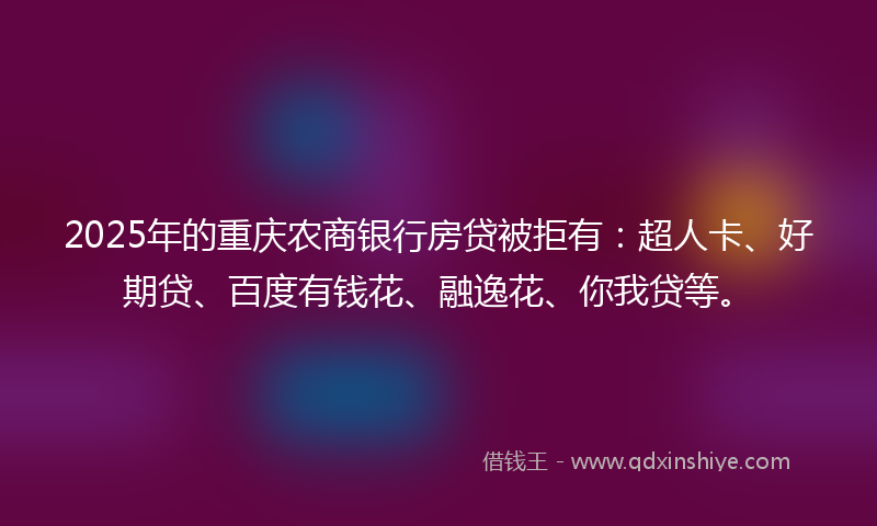 2025年的重庆农商银行房贷被拒有：超人卡、好期贷、百度有钱花、融逸花、你我贷等。