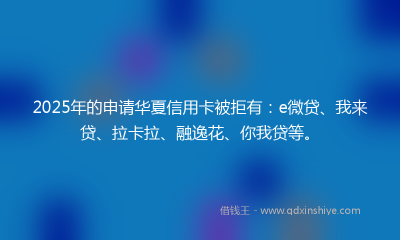 2025年的申请华夏信用卡被拒有：e微贷、我来贷、拉卡拉、融逸花、你我贷等。