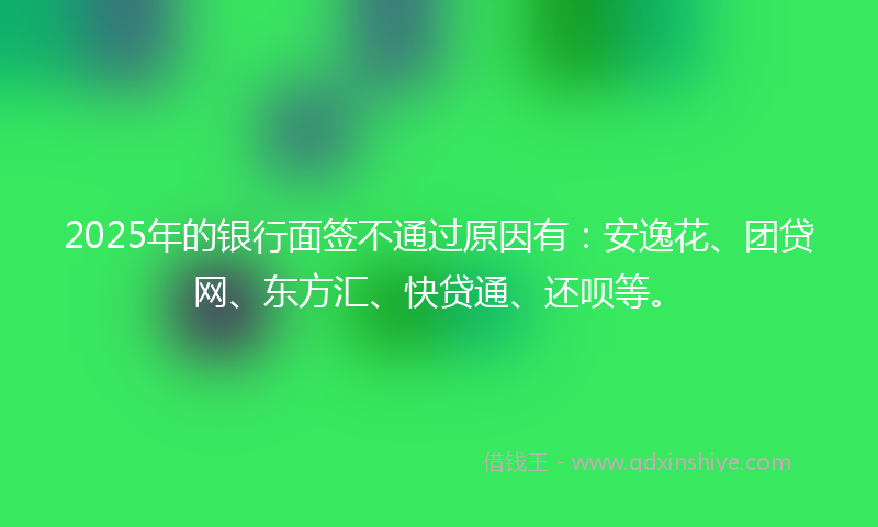 2025年的银行面签不通过原因有：安逸花、团贷网、东方汇、快贷通、还呗等。