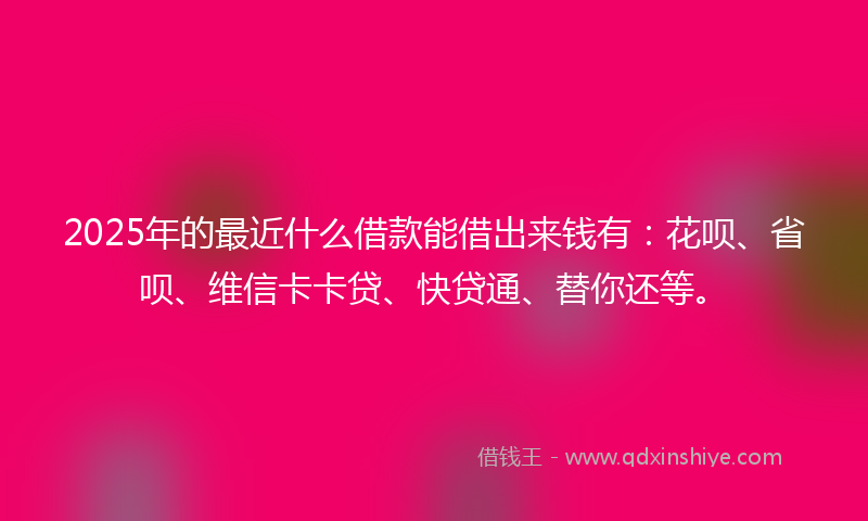 2025年的最近什么借款能借出来钱有：花呗、省呗、维信卡卡贷、快贷通、替你还等。