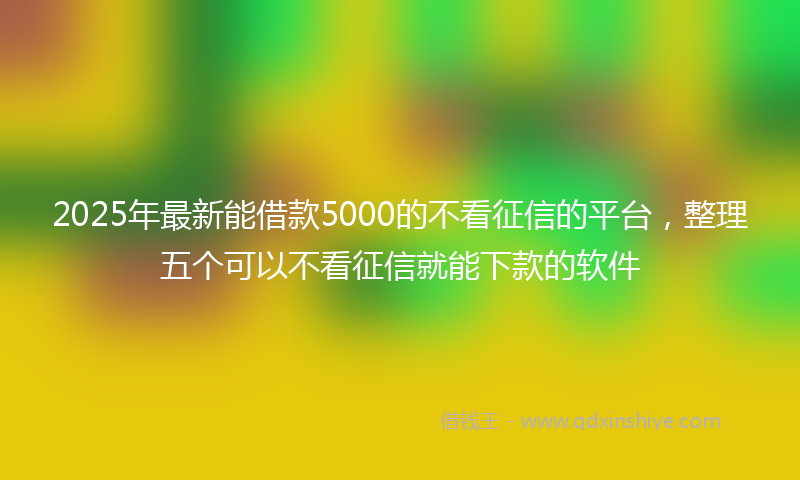 2025年最新能借款5000的不看征信的平台，整理五个可以不看征信就能下款的软件