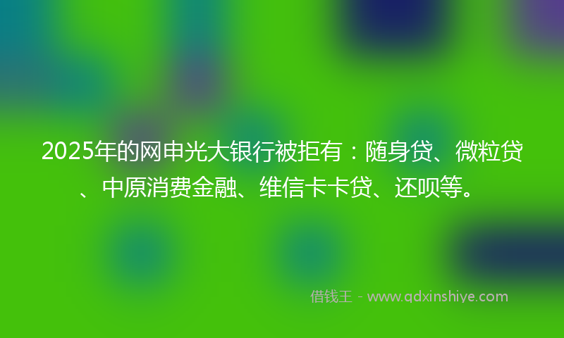 2025年的网申光大银行被拒有：随身贷、微粒贷、中原消费金融、维信卡卡贷、还呗等。