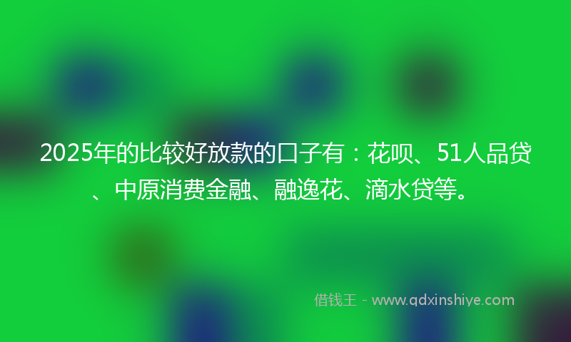 2025年的比较好放款的口子有：花呗、51人品贷、中原消费金融、融逸花、滴水贷等。