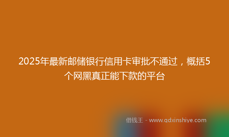 2025年最新邮储银行信用卡审批不通过，概括5个网黑真正能下款的平台