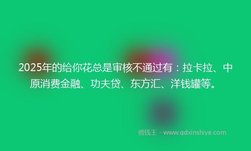 2025年的给你花总是审核不通过有：拉卡拉、中原消费金融、功夫贷、东方汇、洋钱罐等。
