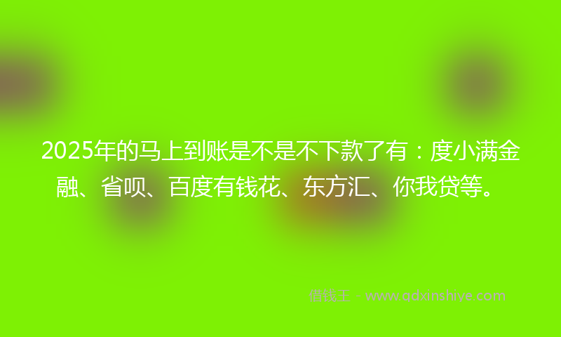 2025年的马上到账是不是不下款了有：度小满金融、省呗、百度有钱花、东方汇、你我贷等。