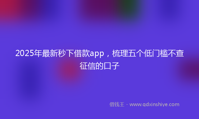 2025年最新秒下借款app，梳理五个低门槛不查征信的口子