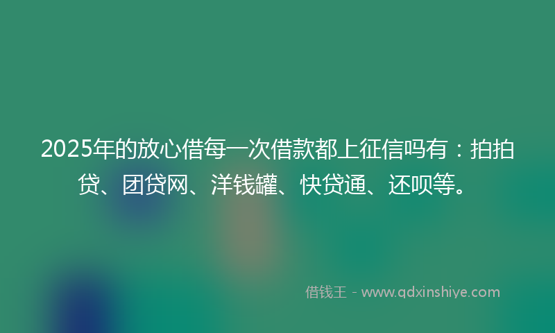 2025年的放心借每一次借款都上征信吗有：拍拍贷、团贷网、洋钱罐、快贷通、还呗等。