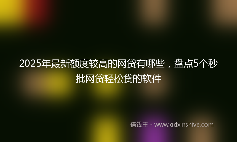 2025年最新额度较高的网贷有哪些，盘点5个秒批网贷轻松贷的软件
