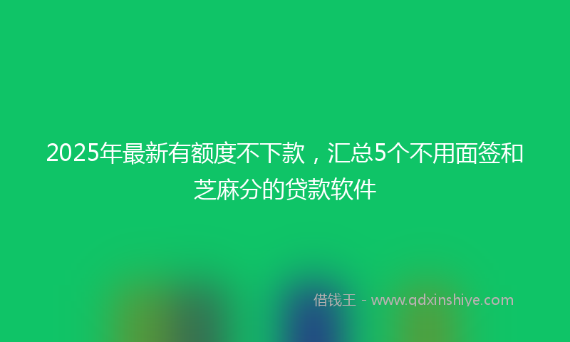 2025年最新有额度不下款，汇总5个不用面签和芝麻分的贷款软件