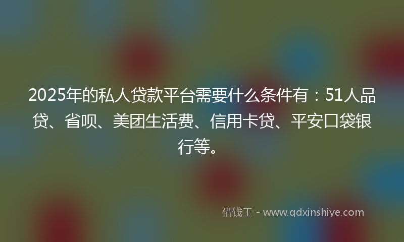 2025年的私人贷款平台需要什么条件有：51人品贷、省呗、美团生活费、信用卡贷、平安口袋银行等。