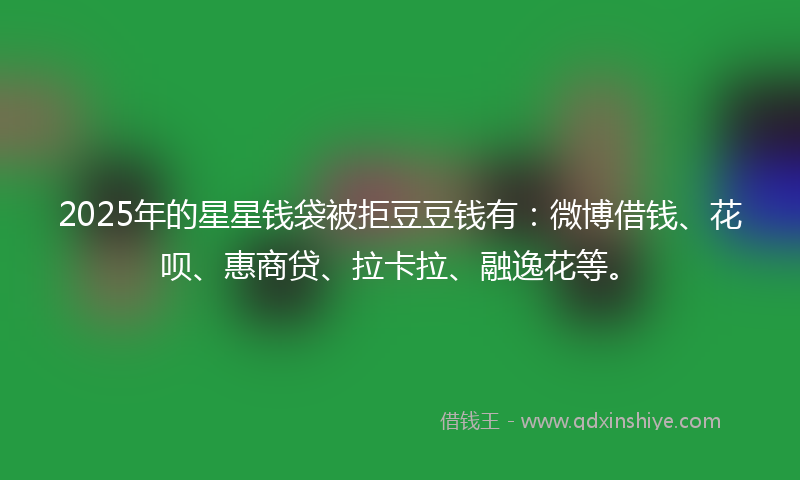 2025年的星星钱袋被拒豆豆钱有：微博借钱、花呗、惠商贷、拉卡拉、融逸花等。