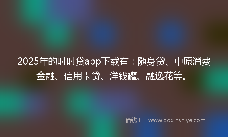 2025年的时时贷app下载有：随身贷、中原消费金融、信用卡贷、洋钱罐、融逸花等。