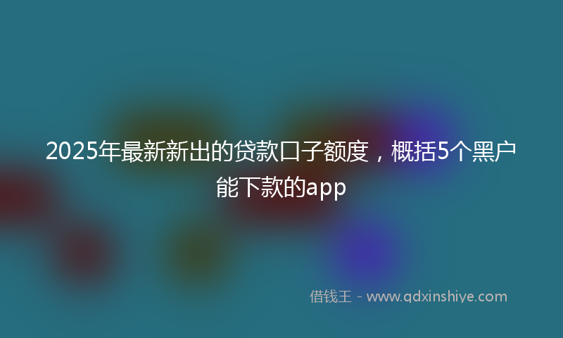 2025年最新新出的贷款口子额度，概括5个黑户能下款的app