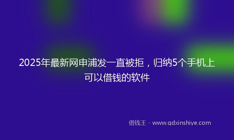 2025年最新网申浦发一直被拒，归纳5个手机上可以借钱的软件
