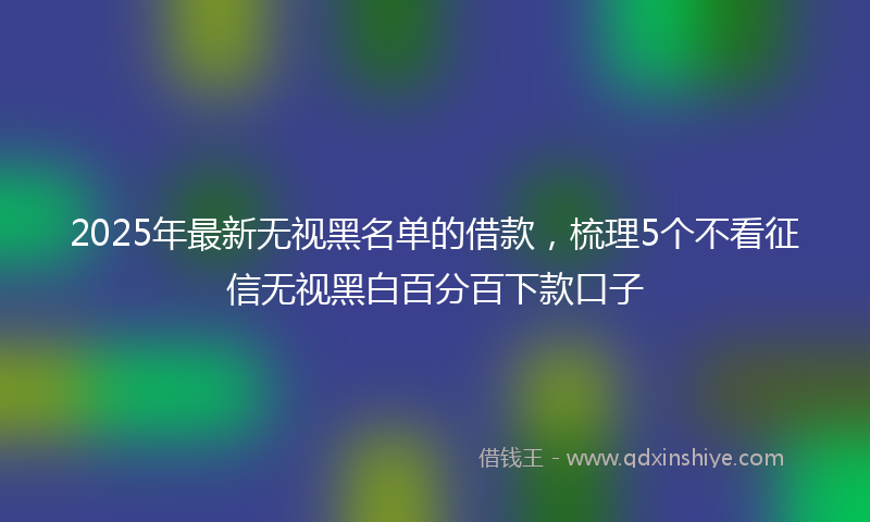2025年最新无视黑名单的借款，梳理5个不看征信无视黑白百分百下款口子