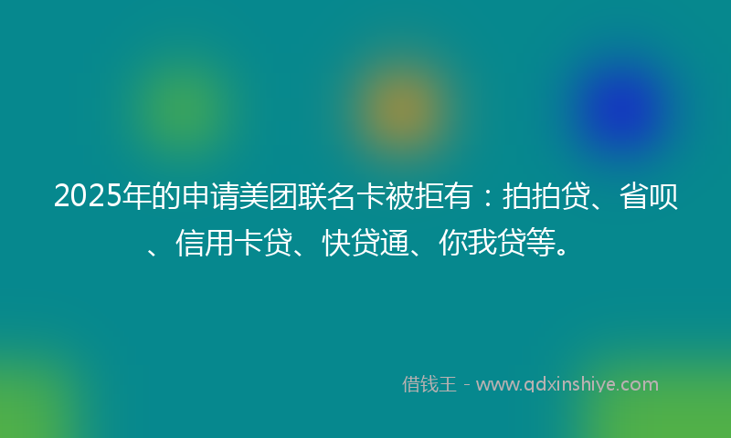2025年的申请美团联名卡被拒有：拍拍贷、省呗、信用卡贷、快贷通、你我贷等。