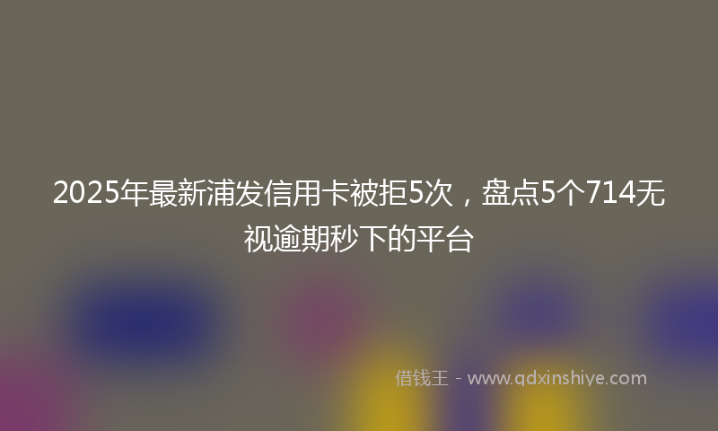 2025年最新浦发信用卡被拒5次，盘点5个714无视逾期秒下的平台