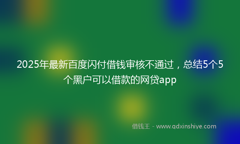 2025年最新百度闪付借钱审核不通过，总结5个5个黑户可以借款的网贷app