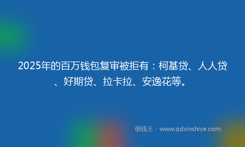 2025年的百万钱包复审被拒有：柯基贷、人人贷、好期贷、拉卡拉、安逸花等。
