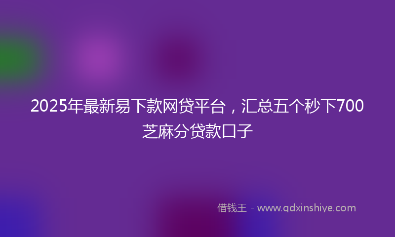2025年最新易下款网贷平台，汇总五个秒下700芝麻分贷款口子