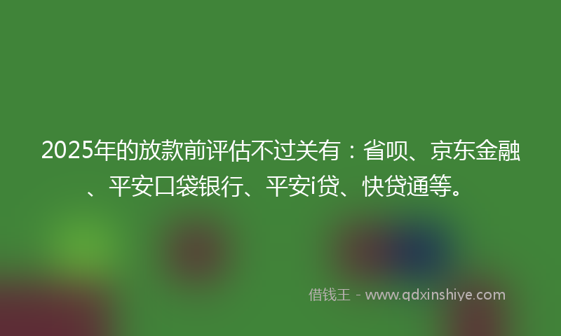 2025年的放款前评估不过关有：省呗、京东金融、平安口袋银行、平安i贷、快贷通等。