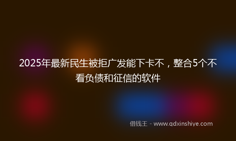 2025年最新民生被拒广发能下卡不，整合5个不看负债和征信的软件